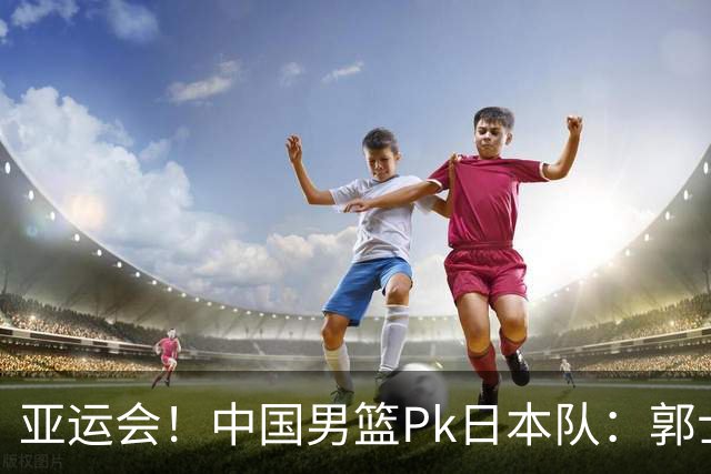 亚运会！中国男篮Pk日本队：郭士强做好4点 可以赢球